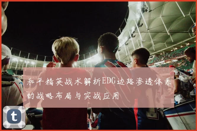 和平精英战术解析EDG边路渗透体系的战略布局与实战应用