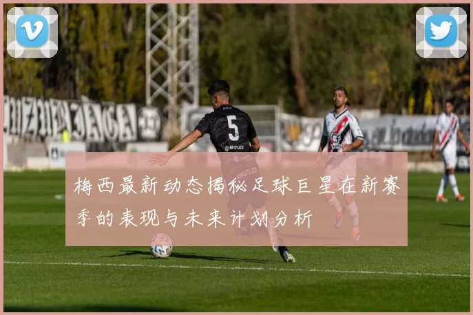 梅西最新动态揭秘足球巨星在新赛季的表现与未来计划分析