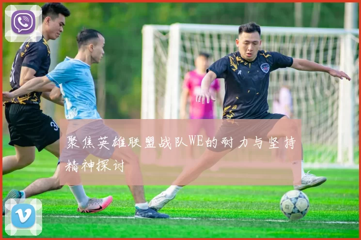 聚焦英雄联盟战队WE的耐力与坚持精神探讨