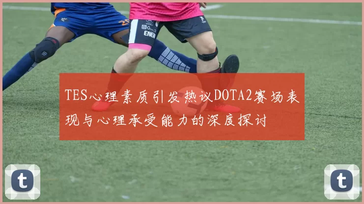 TES心理素质引发热议DOTA2赛场表现与心理承受能力的深度探讨
