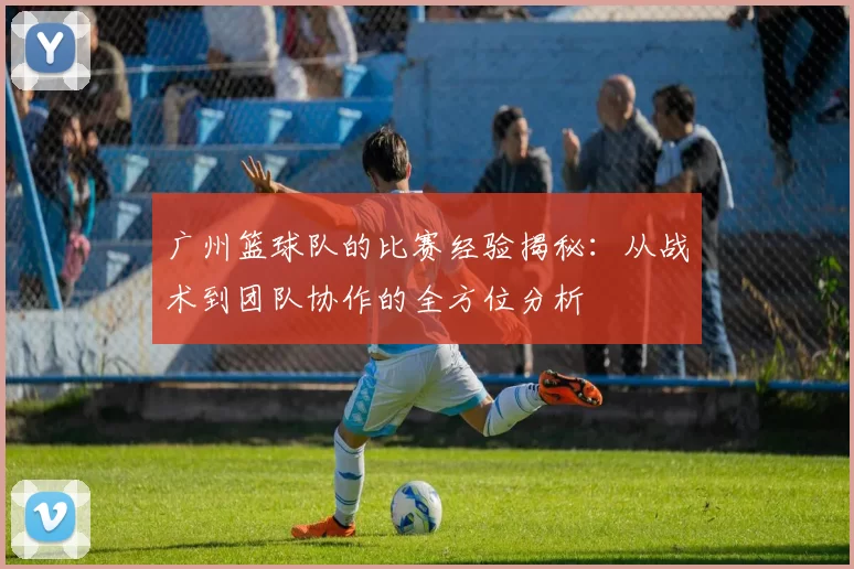 广州篮球队的比赛经验揭秘：从战术到团队协作的全方位分析