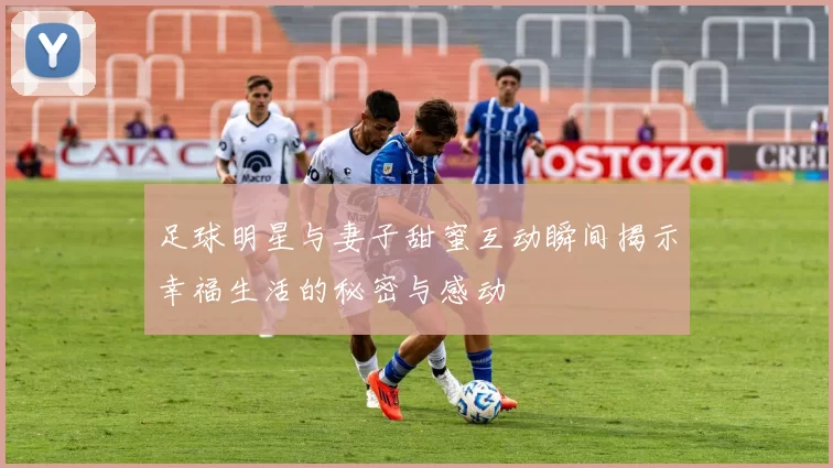 足球明星与妻子甜蜜互动瞬间揭示幸福生活的秘密与感动