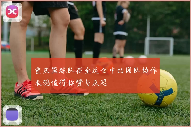 重庆篮球队在全运会中的团队协作表现值得称赞与反思