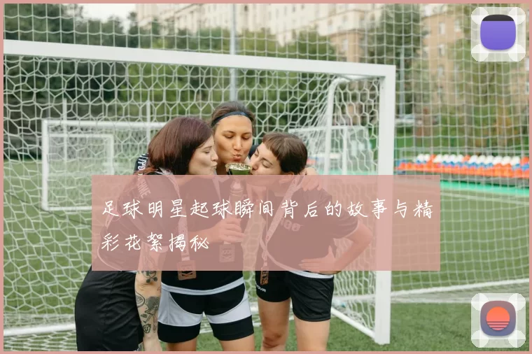 足球明星起球瞬间背后的故事与精彩花絮揭秘