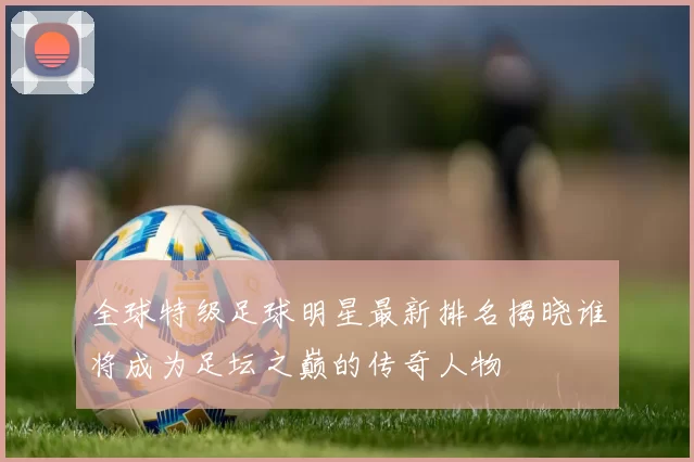 全球特级足球明星最新排名揭晓谁将成为足坛之巅的传奇人物