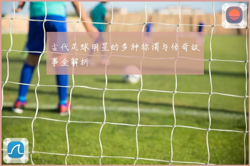 古代足球明星的多种称谓与传奇故事全解析