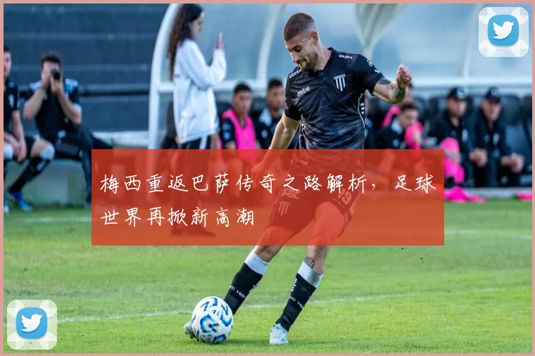梅西重返巴萨传奇之路解析，足球世界再掀新高潮