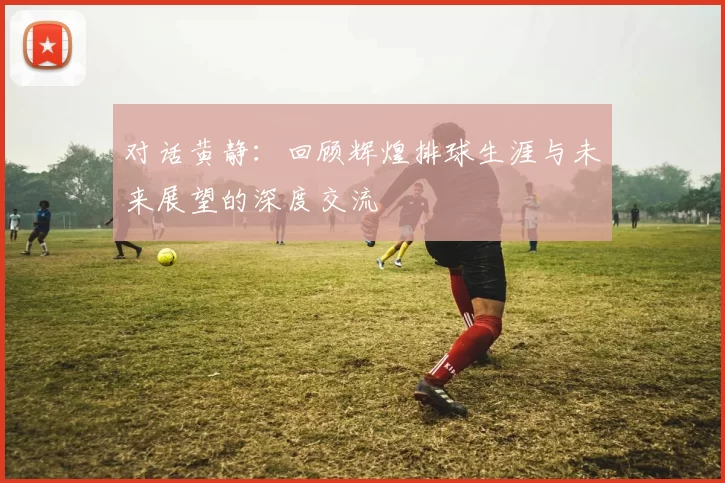 对话黄静：回顾辉煌排球生涯与未来展望的深度交流