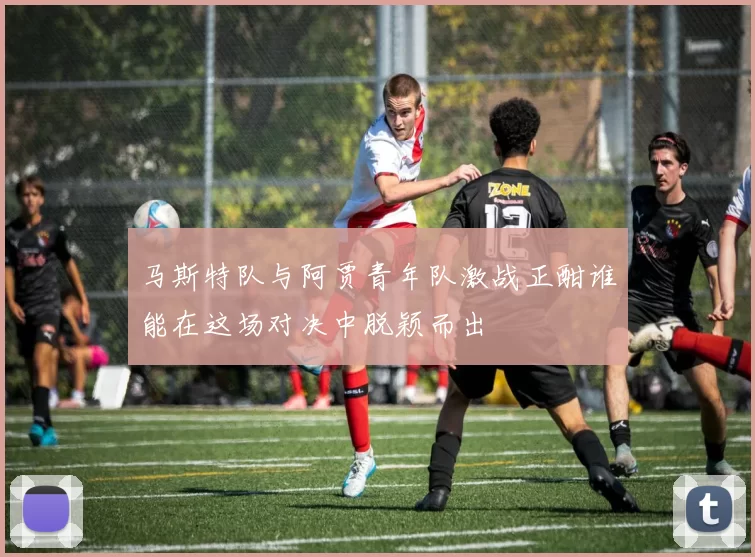 马斯特队与阿贾青年队激战正酣谁能在这场对决中脱颖而出