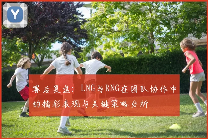 赛后复盘：LNG与RNG在团队协作中的精彩表现与关键策略分析