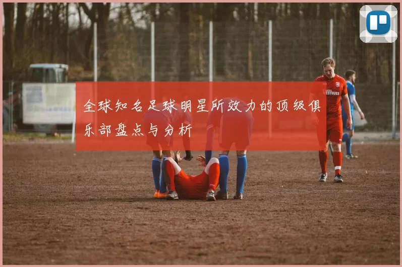 全球知名足球明星所效力的顶级俱乐部盘点与分析