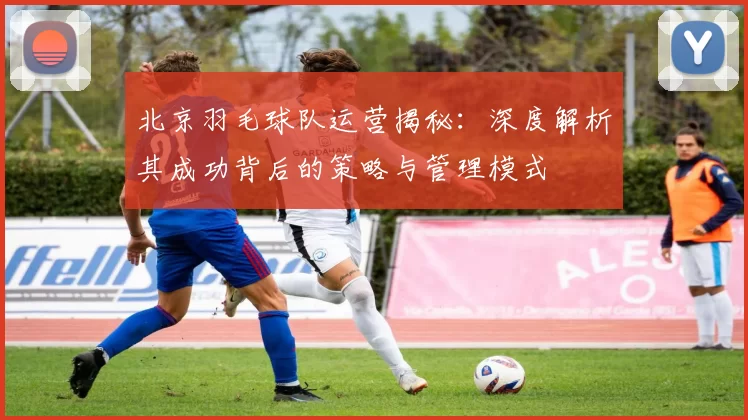 北京羽毛球队运营揭秘：深度解析其成功背后的策略与管理模式