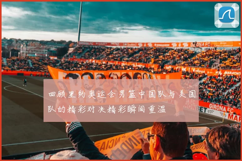 回顾里约奥运会男篮中国队与美国队的精彩对决精彩瞬间重温