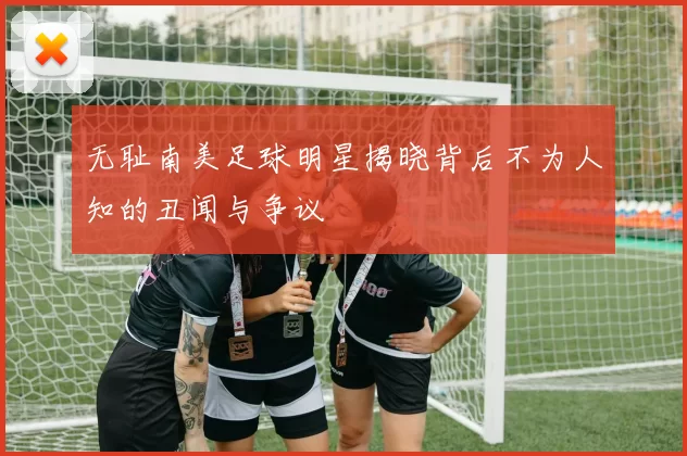 无耻南美足球明星揭晓背后不为人知的丑闻与争议