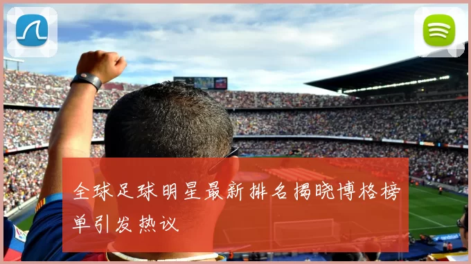 全球足球明星最新排名揭晓博格榜单引发热议