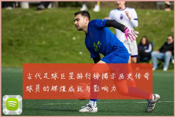 古代足球巨星排行榜揭示历史传奇球员的辉煌成就与影响力
