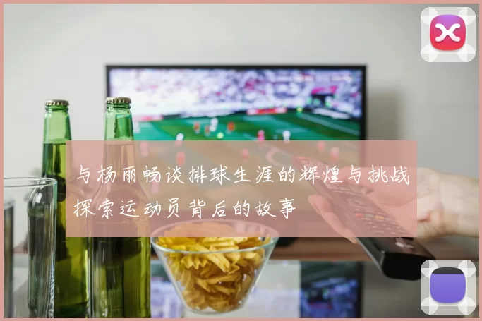 与杨丽畅谈排球生涯的辉煌与挑战探索运动员背后的故事