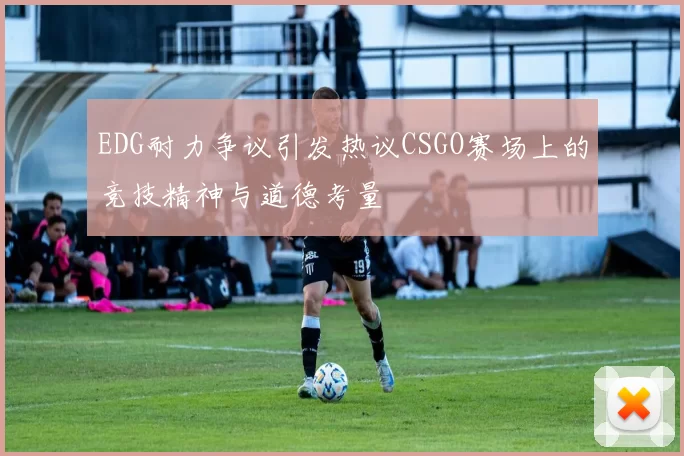 EDG耐力争议引发热议CSGO赛场上的竞技精神与道德考量
