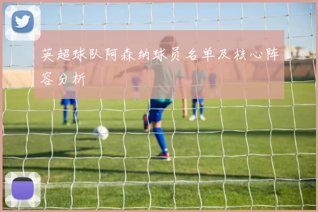 英超球队阿森纳球员名单及核心阵容分析