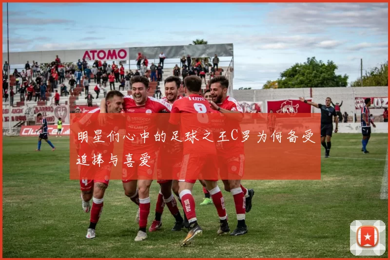 明星们心中的足球之王C罗为何备受追捧与喜爱
