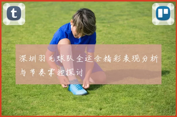 深圳羽毛球队全运会精彩表现分析与节奏掌控探讨