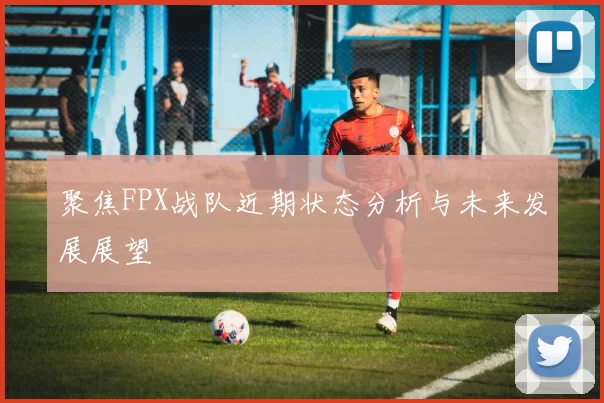 聚焦FPX战队近期状态分析与未来发展展望