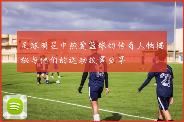 足球明星中热爱篮球的传奇人物揭秘与他们的运动故事分享