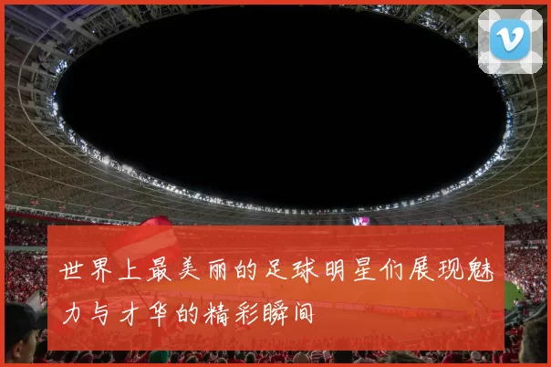 世界上最美丽的足球明星们展现魅力与才华的精彩瞬间
