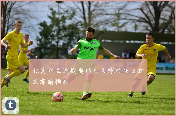 北爱尔兰迎战奥地利足球对决分析及赛前预测