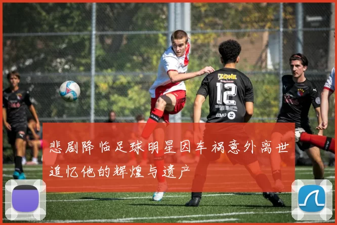 悲剧降临足球明星因车祸意外离世追忆他的辉煌与遗产