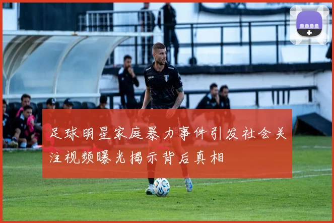 足球明星家庭暴力事件引发社会关注视频曝光揭示背后真相