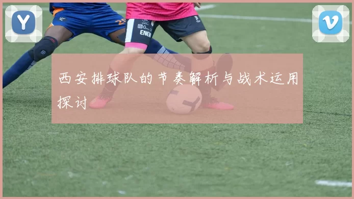 西安排球队的节奏解析与战术运用探讨