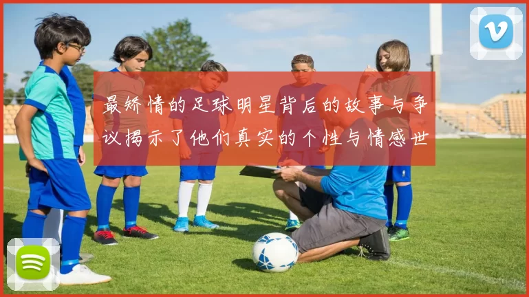 最矫情的足球明星背后的故事与争议揭示了他们真实的个性与情感世界