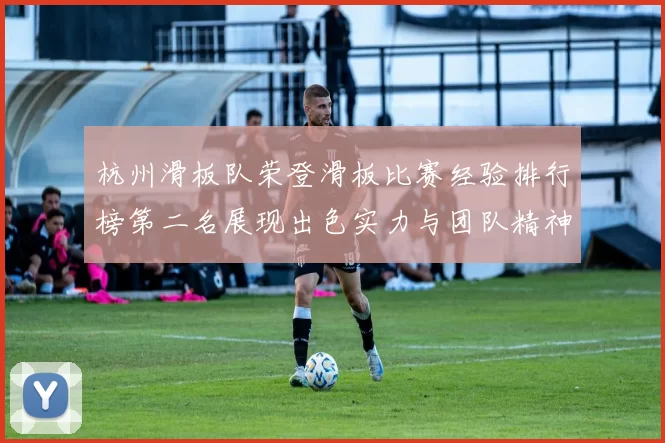 杭州滑板队荣登滑板比赛经验排行榜第二名展现出色实力与团队精神