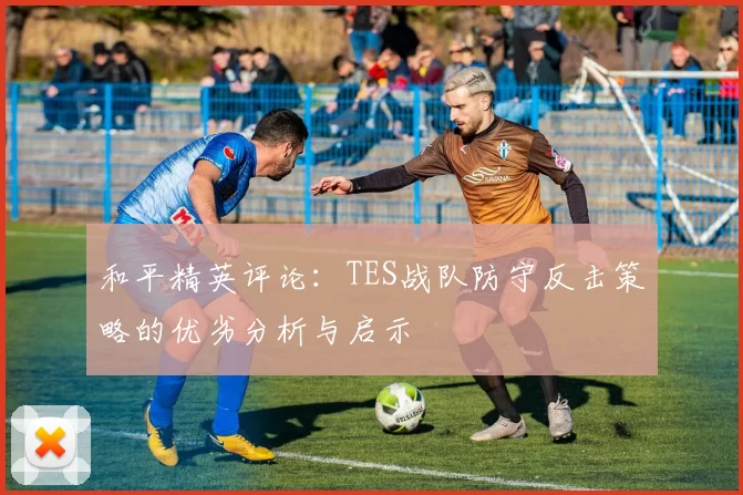 和平精英评论：TES战队防守反击策略的优劣分析与启示