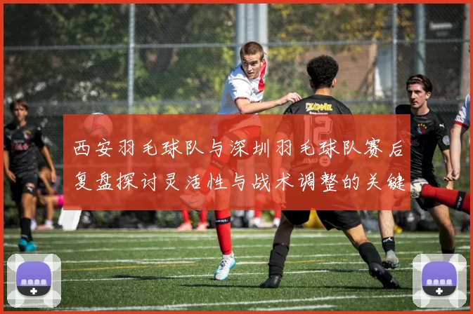 西安羽毛球队与深圳羽毛球队赛后复盘探讨灵活性与战术调整的关键因素