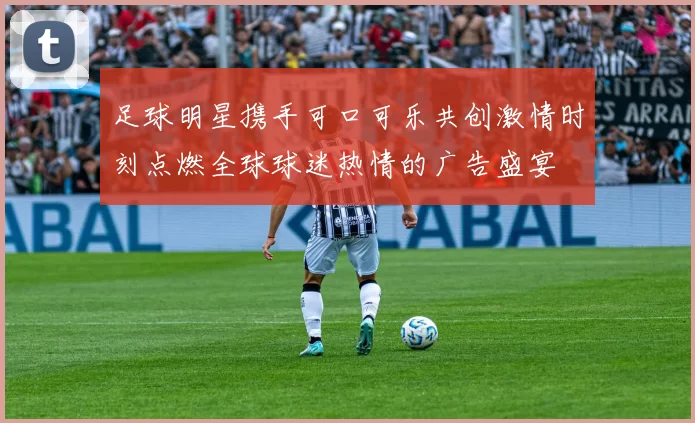 足球明星携手可口可乐共创激情时刻点燃全球球迷热情的广告盛宴
