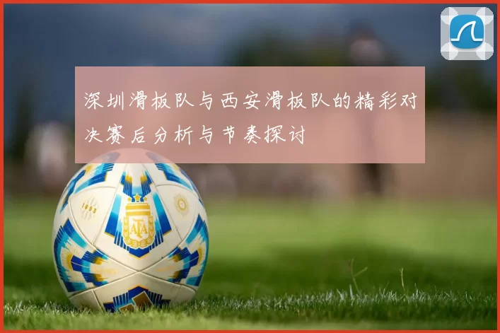 深圳滑板队与西安滑板队的精彩对决赛后分析与节奏探讨