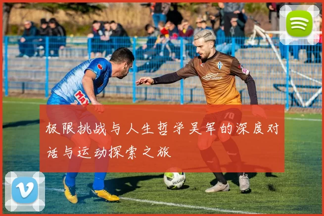 极限挑战与人生哲学吴军的深度对话与运动探索之旅