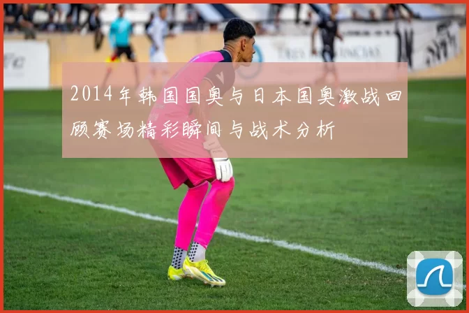 2014年韩国国奥与日本国奥激战回顾赛场精彩瞬间与战术分析