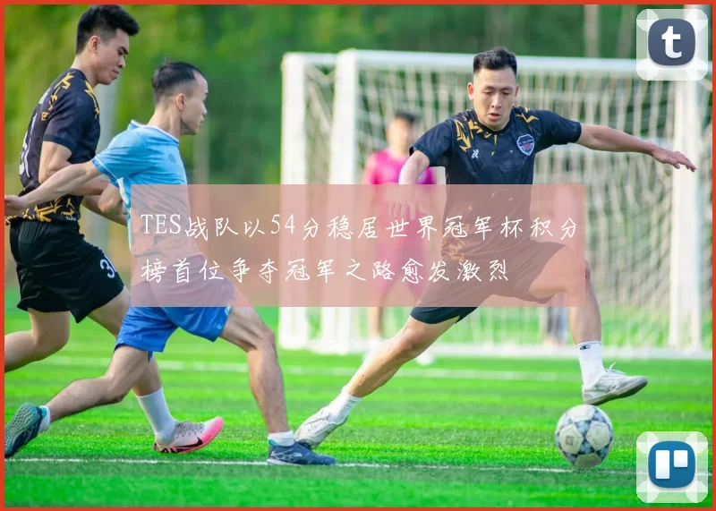 TES战队以54分稳居世界冠军杯积分榜首位争夺冠军之路愈发激烈