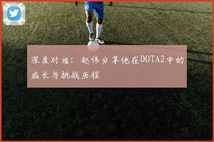 深度对话：赵伟分享他在DOTA2中的成长与挑战历程