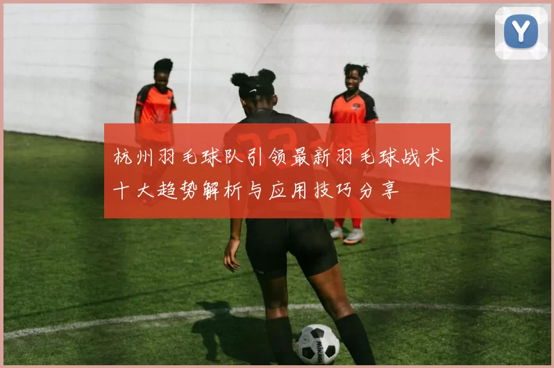 杭州羽毛球队引领最新羽毛球战术十大趋势解析与应用技巧分享