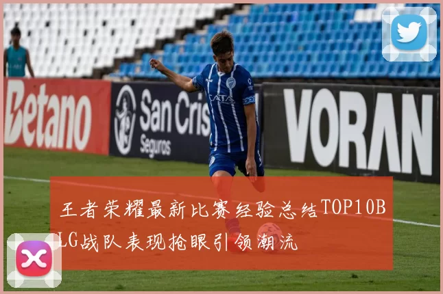 王者荣耀最新比赛经验总结TOP10BLG战队表现抢眼引领潮流