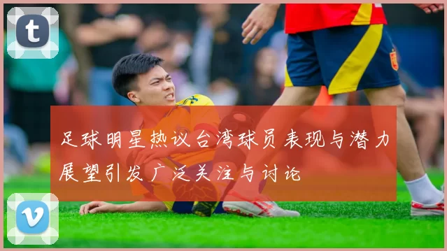 足球明星热议台湾球员表现与潜力展望引发广泛关注与讨论
