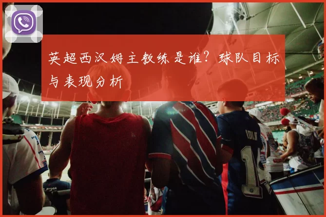英超西汉姆主教练是谁？球队目标与表现分析