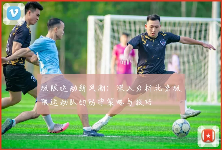 极限运动新风潮：深入分析北京极限运动队的防守策略与技巧