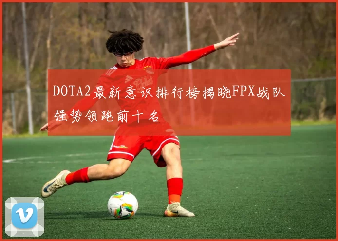 DOTA2最新意识排行榜揭晓FPX战队强势领跑前十名