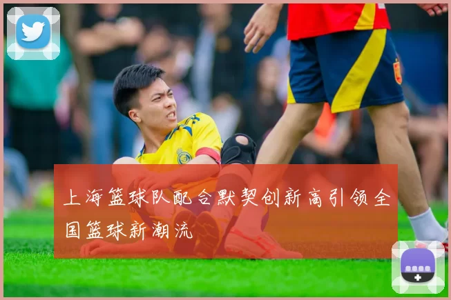 上海篮球队配合默契创新高引领全国篮球新潮流