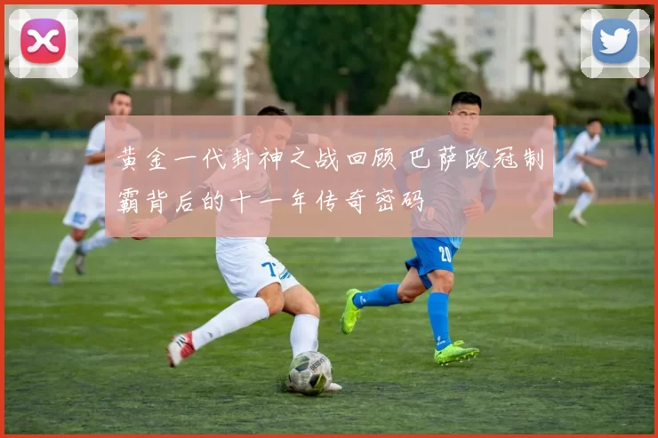 黄金一代封神之战回顾 巴萨欧冠制霸背后的十一年传奇密码